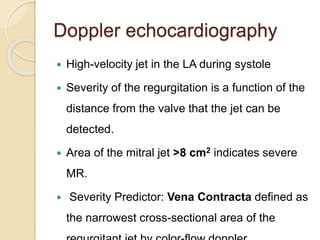 Doppler echocardiography
 High-velocity jet in the LA during systole
 Severity of the regurgitation is a function of the
distance from the valve that the jet can be
detected.
 Area of the mitral jet >8 cm2 indicates severe
MR.
 Severity Predictor: Vena Contracta defined as
the narrowest cross-sectional area of the
 