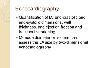 Echocardiography
 Quantification of LV end-diastolic and
end-systolic dimensions, wall
thickness, and ejection fraction and
fractional shortening.
 M-mode diameter or volume can
assess the LA size by two-dimensional
echocardiography
 