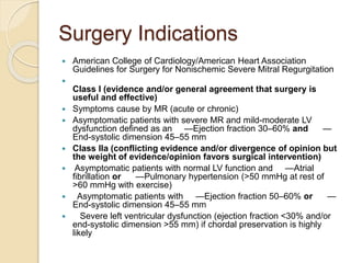 Surgery Indications
 American College of Cardiology/American Heart Association
Guidelines for Surgery for Nonischemic Severe Mitral Regurgitation

Class I (evidence and/or general agreement that surgery is
useful and effective)
 Symptoms cause by MR (acute or chronic)
 Asymptomatic patients with severe MR and mild-moderate LV
dysfunction defined as an —Ejection fraction 30–60% and —
End-systolic dimension 45–55 mm
 Class IIa (conflicting evidence and/or divergence of opinion but
the weight of evidence/opinion favors surgical intervention)
 Asymptomatic patients with normal LV function and —Atrial
fibrillation or —Pulmonary hypertension (>50 mmHg at rest of
>60 mmHg with exercise)
 Asymptomatic patients with —Ejection fraction 50–60% or —
End-systolic dimension 45–55 mm
 Severe left ventricular dysfunction (ejection fraction <30% and/or
end-systolic dimension >55 mm) if chordal preservation is highly
likely
 