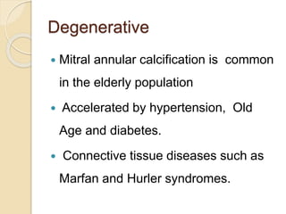 Degenerative
 Mitral annular calcification is common
in the elderly population
 Accelerated by hypertension, Old
Age and diabetes.
 Connective tissue diseases such as
Marfan and Hurler syndromes.
 