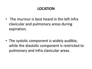 LOCATION
• The murmur is best heard in the left infra
clavicular and pulmonary areas during
expiration.
• The systolic component is widely audible,
while the diastolic component is restricted to
pulmonary and infra clavicular areas.
 