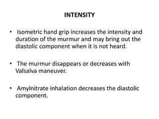 INTENSITY
• Isometric hand grip increases the intensity and
duration of the murmur and may bring out the
diastolic component when it is not heard.
• The murmur disappears or decreases with
Valsalva maneuver.
• Amylnitrate inhalation decreases the diastolic
component.
 