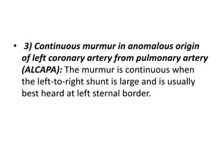 • 3) Continuous murmur in anomalous origin
of left coronary artery from pulmonary artery
(ALCAPA): The murmur is continuous when
the left-to-right shunt is large and is usually
best heard at left sternal border.
 