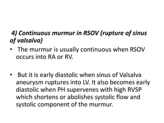 4) Continuous murmur in RSOV (rupture of sinus
of valsalva)
• The murmur is usually continuous when RSOV
occurs into RA or RV.
• But it is early diastolic when sinus of Valsalva
aneurysm ruptures into LV. It also becomes early
diastolic when PH supervenes with high RVSP
which shortens or abolishes systolic flow and
systolic component of the murmur.
 