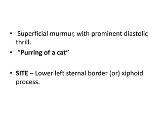 • Superficial murmur, with prominent diastolic
thrill.
• “Purring of a cat”
• SITE – Lower left sternal border (or) xiphoid
process.
 
