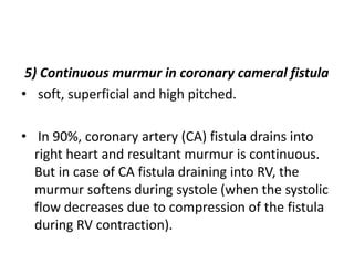 5) Continuous murmur in coronary cameral fistula
• soft, superficial and high pitched.
• In 90%, coronary artery (CA) fistula drains into
right heart and resultant murmur is continuous.
But in case of CA fistula draining into RV, the
murmur softens during systole (when the systolic
flow decreases due to compression of the fistula
during RV contraction).
 