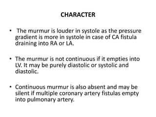 CHARACTER
• The murmur is louder in systole as the pressure
gradient is more in systole in case of CA fistula
draining into RA or LA.
• The murmur is not continuous if it empties into
LV. It may be purely diastolic or systolic and
diastolic.
• Continuous murmur is also absent and may be
silent if multiple coronary artery fistulas empty
into pulmonary artery.
 