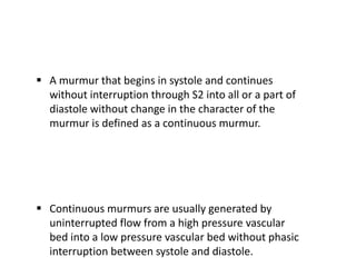  A murmur that begins in systole and continues
without interruption through S2 into all or a part of
diastole without change in the character of the
murmur is defined as a continuous murmur.
 Continuous murmurs are usually generated by
uninterrupted flow from a high pressure vascular
bed into a low pressure vascular bed without phasic
interruption between systole and diastole.
 