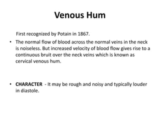 Venous Hum
First recognized by Potain in 1867.
• The normal flow of blood across the normal veins in the neck
is noiseless. But increased velocity of blood flow gives rise to a
continuous bruit over the neck veins which is known as
cervical venous hum.
• CHARACTER - It may be rough and noisy and typically louder
in diastole.
 