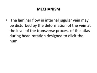 MECHANISM
• The laminar flow in internal jugular vein may
be disturbed by the deformation of the vein at
the level of the transverse process of the atlas
during head rotation designed to elicit the
hum.
 