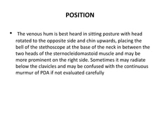 POSITION
• The venous hum is best heard in sitting posture with head
rotated to the opposite side and chin upwards, placing the
bell of the stethoscope at the base of the neck in between the
two heads of the sternocleidomastoid muscle and may be
more prominent on the right side. Sometimes it may radiate
below the clavicles and may be confused with the continuous
murmur of PDA if not evaluated carefully
 