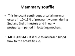 Mammary souffle
• This innocent continuous arterial murmur
occurs in 10–15% of pregnant women during
2nd and 3rd trimesters and in early
postpartum period in lactating mothers.
• MECHANISM - It is due to increased blood
flow to the breast tissue.
 