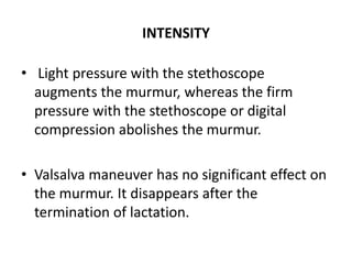 INTENSITY
• Light pressure with the stethoscope
augments the murmur, whereas the firm
pressure with the stethoscope or digital
compression abolishes the murmur.
• Valsalva maneuver has no significant effect on
the murmur. It disappears after the
termination of lactation.
 