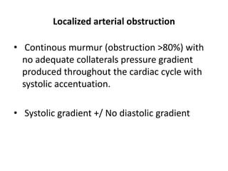 Localized arterial obstruction
• Continous murmur (obstruction >80%) with
no adequate collaterals pressure gradient
produced throughout the cardiac cycle with
systolic accentuation.
• Systolic gradient +/ No diastolic gradient
 