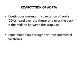 COARCTATION OF AORTA
• Continuous murmur in coarctation of aorta
(COA) heard over the thorax and over the back
in the midline between the scapulae.
• rapid blood flow through tortuous intercostal
collaterals.
 
