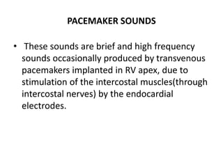 PACEMAKER SOUNDS
• These sounds are brief and high frequency
sounds occasionally produced by transvenous
pacemakers implanted in RV apex, due to
stimulation of the intercostal muscles(through
intercostal nerves) by the endocardial
electrodes.
 