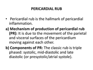 PERICARDIAL RUB
• Pericardial rub is the hallmark of pericardial
inflammation.
a) Mechanism of production of pericardial rub
(PR): It is due to the movement of the parietal
and visceral surfaces of the pericardium
moving against each other.
b) Components of PR: The classic rub is triple
phased: systolic, mid-diastolic and late
diastolic (or presystolic/atrial systole).
 