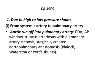 CAUSES
1. Due to high to low pressure shunts
(i) From systemic artery to pulmonary artery
• Aortic run off into pulmonary artery: PDA, AP
window, truncus arteriosus with pulmonary
artery stenosis, surgically created
aortopulmonary anastomosis (Blalock,
Waterston or Pott’s shunts).
 