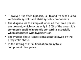 • However, it is often biphasic, i.e. to and fro rubs due to
ventricular systolic and atrial systolic components.
• The diagnosis is the simplest when all the three phases
are present, which occurs only in 50% of the cases. It is
commonly audible in uremic pericarditis especially
when associated with hypertension.
• The systolic phase is most consistent followed by the
presystolic phase.
• In the setting of atrial fibrillation presystolic
component disappears.
 