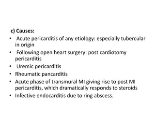 c) Causes:
• Acute pericarditis of any etiology: especially tubercular
in origin
• Following open heart surgery: post cardiotomy
pericarditis
• Uremic pericarditis
• Rheumatic pancarditis
• Acute phase of transmural MI giving rise to post MI
pericarditis, which dramatically responds to steroids
• Infective endocarditis due to ring abscess.
 