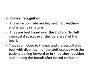d) Clinical recognition:
• These friction rubs are high-pitched, leathery
and scratchy in nature.
• They are best heard over the 2nd and 3rd left
intercostal spaces over the ‘bare area’ of the
heart.
• They seem close to the ear and are auscultated
best with diaphragm of the stethoscope with the
patient leaning forward or in knee-chest position
and holding the breath after forced expiration.
 
