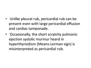 • Unlike pleural rub, pericardial rub can be
present even with large pericardial effusion
and cardiac tamponade.
• Occasionally, the short scratchy pulmonic
ejection systolic murmur heard in
hyperthyroidism (Means-Lerman sign) is
misinterpreted as pericardial rub.
 