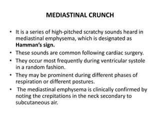 MEDIASTINAL CRUNCH
• It is a series of high-pitched scratchy sounds heard in
mediastinal emphysema, which is designated as
Hamman’s sign.
• These sounds are common following cardiac surgery.
• They occur most frequently during ventricular systole
in a random fashion.
• They may be prominent during different phases of
respiration or different postures.
• The mediastinal emphysema is clinically confirmed by
noting the crepitations in the neck secondary to
subcutaneous air.
 