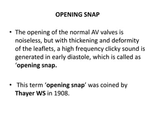 OPENING SNAP
• The opening of the normal AV valves is
noiseless, but with thickening and deformity
of the leaflets, a high frequency clicky sound is
generated in early diastole, which is called as
‘opening snap.
• This term ‘opening snap’ was coined by
Thayer WS in 1908.
 