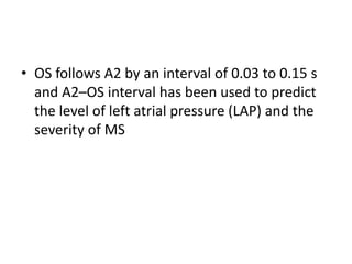 • OS follows A2 by an interval of 0.03 to 0.15 s
and A2–OS interval has been used to predict
the level of left atrial pressure (LAP) and the
severity of MS
 