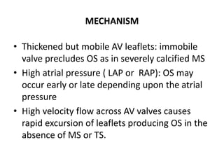 MECHANISM
• Thickened but mobile AV leaflets: immobile
valve precludes OS as in severely calcified MS
• High atrial pressure ( LAP or RAP): OS may
occur early or late depending upon the atrial
pressure
• High velocity flow across AV valves causes
rapid excursion of leaflets producing OS in the
absence of MS or TS.
 
