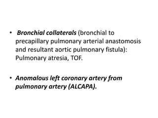 • Bronchial collaterals (bronchial to
precapillary pulmonary arterial anastomosis
and resultant aortic pulmonary fistula):
Pulmonary atresia, TOF.
• Anomalous left coronary artery from
pulmonary artery (ALCAPA).
 