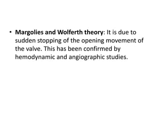 • Margolies and Wolferth theory: It is due to
sudden stopping of the opening movement of
the valve. This has been confirmed by
hemodynamic and angiographic studies.
 