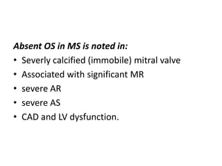 Absent OS in MS is noted in:
• Severly calcified (immobile) mitral valve
• Associated with significant MR
• severe AR
• severe AS
• CAD and LV dysfunction.
 
