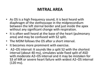 MITRAL AREA
• As OS is a high frequency sound, it is best heard with
diaphragm of the stethoscope in the midprecordium
between the left sternal border and just inside the apex
without any significant change with respiration.
• It is often well heard at the base of the heart (pulmonary
area) and may be confused with S2 split.
• The MDM follows the OS after a short interval.
• It becomes more prominent with exercise.
• A2–OS interval: It sounds like a split S2 with the shortest
interval (about 40 ms), simulates wide fixed split of ASD
with moderate A2–OS interval and it may be mistaken for
S3 of MR or severe heart failure with widest A2–OS interval
(120 ms).
 
