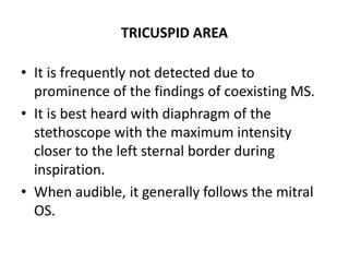 TRICUSPID AREA
• It is frequently not detected due to
prominence of the findings of coexisting MS.
• It is best heard with diaphragm of the
stethoscope with the maximum intensity
closer to the left sternal border during
inspiration.
• When audible, it generally follows the mitral
OS.
 
