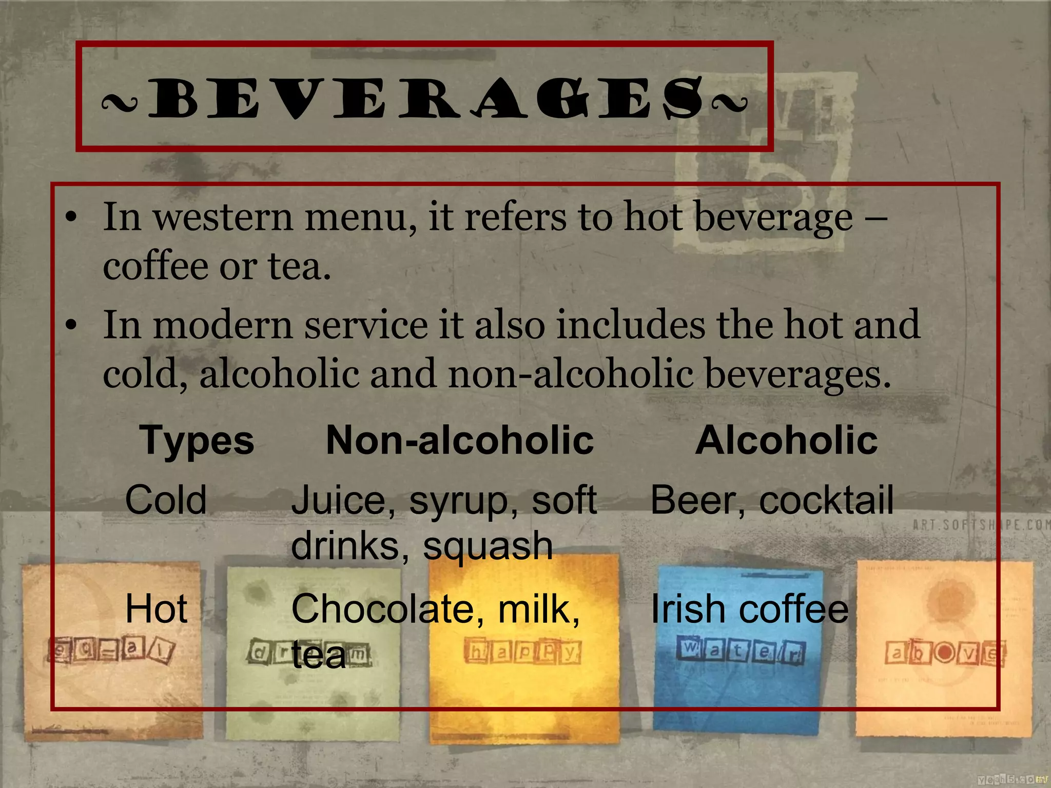 ~beverages~
• In western menu, it refers to hot beverage –
coffee or tea.
• In modern service it also includes the hot and
cold, alcoholic and non-alcoholic beverages.
Types Non-alcoholic Alcoholic
Cold Juice, syrup, soft
drinks, squash
Beer, cocktail
Hot Chocolate, milk,
tea
Irish coffee
 