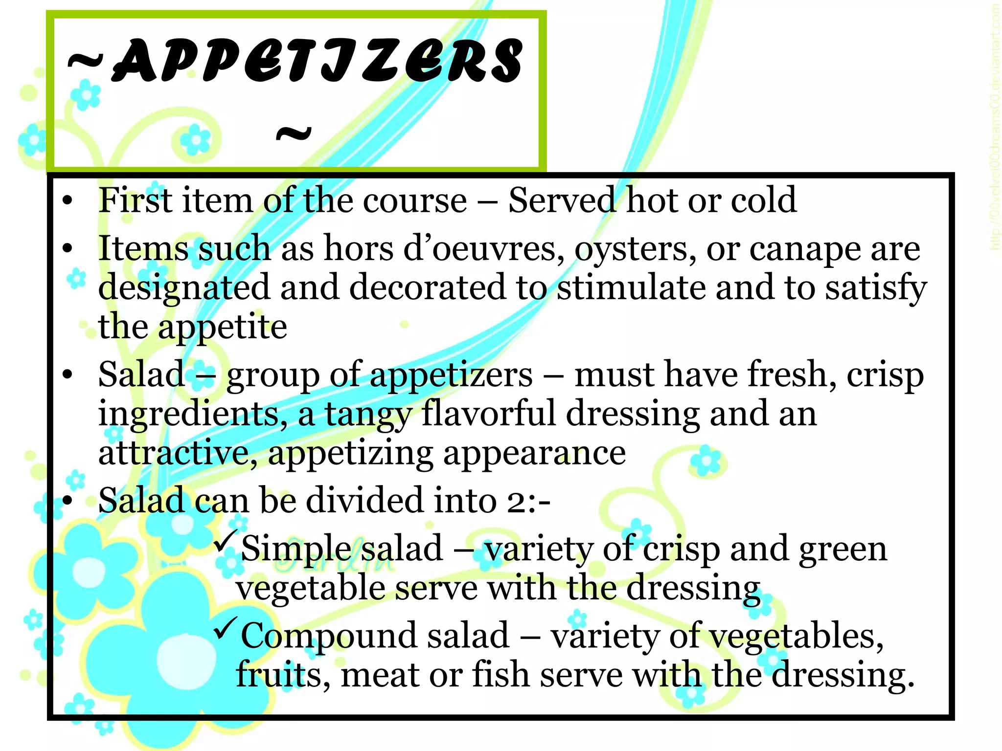 ~APPETIZERS
~
• First item of the course – Served hot or cold
• Items such as hors d’oeuvres, oysters, or canape are
designated and decorated to stimulate and to satisfy
the appetite
• Salad – group of appetizers – must have fresh, crisp
ingredients, a tangy flavorful dressing and an
attractive, appetizing appearance
• Salad can be divided into 2:-
Simple salad – variety of crisp and green
vegetable serve with the dressing
Compound salad – variety of vegetables,
fruits, meat or fish serve with the dressing.
 