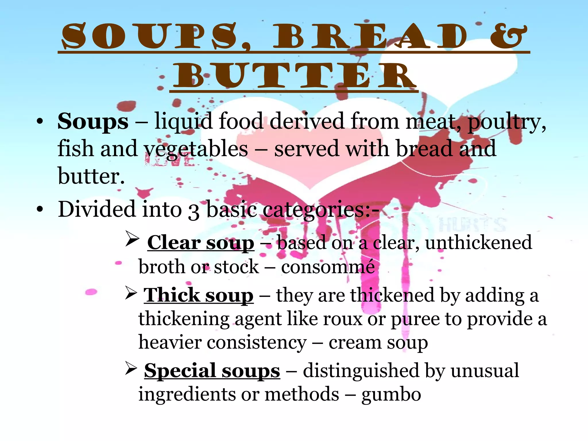 SOUPS, BREAD &
BUTTER
• Soups – liquid food derived from meat, poultry,
fish and vegetables – served with bread and
butter.
• Divided into 3 basic categories:-
 Clear soup – based on a clear, unthickened
broth or stock – consommé
 Thick soup – they are thickened by adding a
thickening agent like roux or puree to provide a
heavier consistency – cream soup
 Special soups – distinguished by unusual
ingredients or methods – gumbo
 