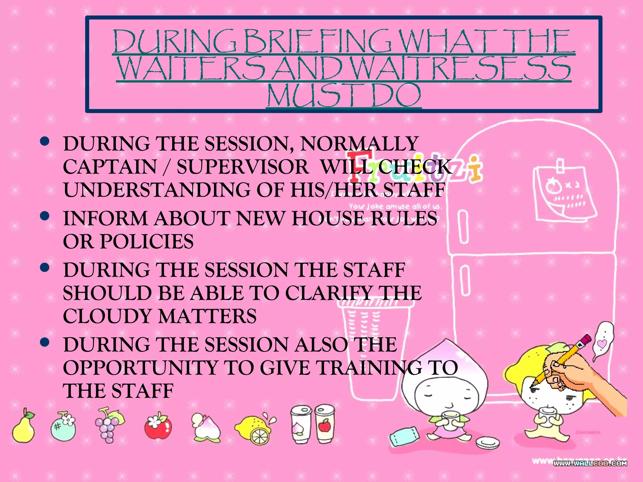  DURING THE SESSION, NORMALLY
CAPTAIN / SUPERVISOR WILL CHECK
UNDERSTANDING OF HIS/HER STAFF
 INFORM ABOUT NEW HOUSE RULES
OR POLICIES
 DURING THE SESSION THE STAFF
SHOULD BE ABLE TO CLARIFY THE
CLOUDY MATTERS
 DURING THE SESSION ALSO THE
OPPORTUNITY TO GIVE TRAINING TO
THE STAFF
DURING BRIEFING WHAT THE
WAITERS AND WAITRESESS
MUST DO
 