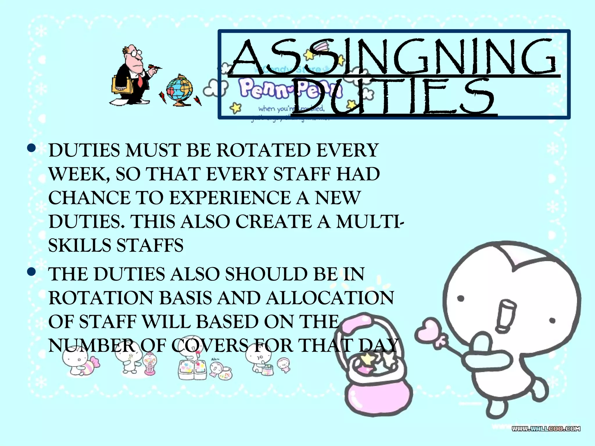 ASSINGNING
DUTIES
 DUTIES MUST BE ROTATED EVERY
WEEK, SO THAT EVERY STAFF HAD
CHANCE TO EXPERIENCE A NEW
DUTIES. THIS ALSO CREATE A MULTI-
SKILLS STAFFS
 THE DUTIES ALSO SHOULD BE IN
ROTATION BASIS AND ALLOCATION
OF STAFF WILL BASED ON THE
NUMBER OF COVERS FOR THAT DAY
 
