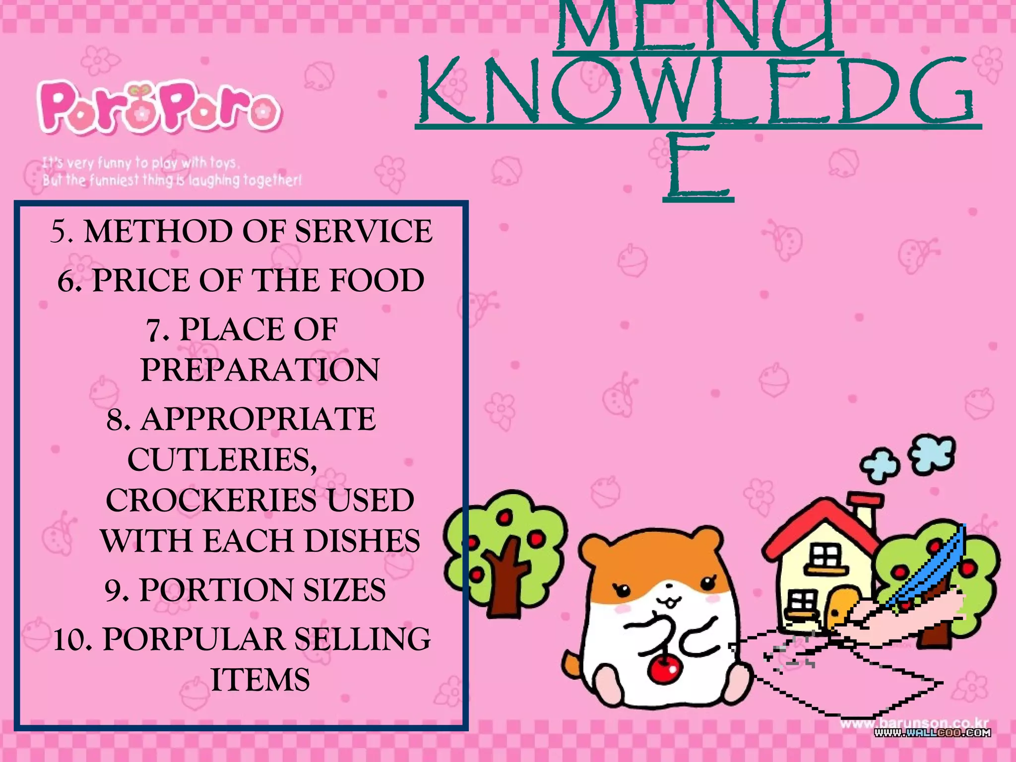 5. METHOD OF SERVICE
6. PRICE OF THE FOOD
7. PLACE OF
PREPARATION
8. APPROPRIATE
CUTLERIES,
CROCKERIES USED
WITH EACH DISHES
9. PORTION SIZES
10. PORPULAR SELLING
ITEMS
MENU
KNOWLEDG
E
 