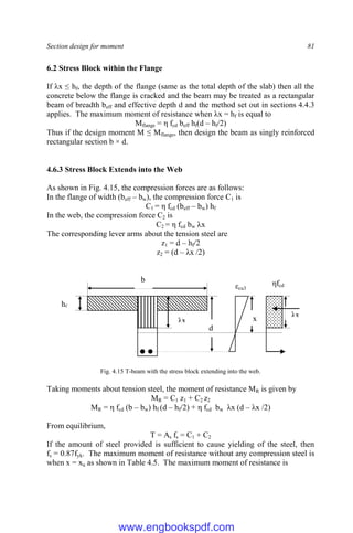 Section design for moment 81
6.2 Stress Block within the Flange
If λx ≤ hf, the depth of the flange (same as the total depth of the slab) then all the
concrete below the flange is cracked and the beam may be treated as a rectangular
beam of breadth beff and effective depth d and the method set out in sections 4.4.3
applies. The maximum moment of resistance when λx = hf is equal to
Mflange = η fcd beff hf(d – hf/2)
Thus if the design moment M ≤ Mflange, then design the beam as singly reinforced
rectangular section b × d.
4.6.3 Stress Block Extends into the Web
As shown in Fig. 4.15, the compression forces are as follows:
In the flange of width (beff – bw), the compression force C1 is
C1 = η fcd (beff – bw) hf
In the web, the compression force C2 is
C2 = η fcd bw λx
The corresponding lever arms about the tension steel are
z1 = d – hf/2
z2 = (d – λx /2)
Fig. 4.15 T-beam with the stress block extending into the web.
Taking moments about tension steel, the moment of resistance MR is given by
MR = C1 z1 + C2 z2
MR = η fcd (b – bw) hf (d – hf/2) + η fcd bw λx (d – λx /2)
From equilibrium,
T = As fs = C1 + C2
If the amount of steel provided is sufficient to cause yielding of the steel, then
fs = 0.87fyk. The maximum moment of resistance without any compression steel is
when x = xu as shown in Table 4.5. The maximum moment of resistance is
hf
b
d
λx x λx
ηfcd
εcu3
www.engbookspdf.com
 