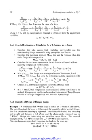 82 Reinforced concrete design to EC 2
}
d
x
5
.
0
1
{
d
x
b
b
}
d
2
h
1
{
d
h
}
b
b
1
{
f
d
b
M u
u
eff
w
f
f
eff
w
cd
2
eff
max


 




If Mflange < M ≤ Mmax, then determine the value of x from
}
d
x
5
.
0
1
{
d
x
b
b
}
d
2
h
1
{
d
h
}
b
b
1
{
f
d
b
M
eff
w
f
f
eff
w
cd
2
eff


 




where x ≤ xu and the reinforcement required is obtained from the equilibrium
condition,
As 0.87 fyk = C1 + C2
4.6.4 Steps in Reinforcement Calculation for a T-Beam or an L-Beam
 Calculate the total design load (including self–weight) and the
corresponding design moment M using appropriate load factors.
 Calculate the maximum moment Mflange that can be resisted, when the
entire flange is in compression.
Mflange = η fcd beff hf(d – hf/2)
 Calculate the maximum moment that the section can withstand without
requiring compression reinforcement.
)
d
x
5
.
0
1
(
d
x
b
b
)
d
2
h
1
(
d
h
)
b
b
1
(
f
d
b
M u
u
eff
w
f
f
eff
w
cd
2
eff
max


 




 If M ≤ Mflange, then design as a rectangular beam of dimensions, b × d.
If Mflange < M ≤ Mmax, then solve the following quadratic equation in (x/d)
}
d
x
5
.
0
1
{
d
x
b
b
}
d
2
h
1
{
d
h
}
b
b
1
{
f
d
b
M
eff
w
f
f
eff
w
cd
2
eff


 




 Check x ≤ xu and the reinforcement required is obtained from
As 0.87 fyk = C1 + C2
 If M > Mmax, then compression steel is required or the section has to be
revised. Compression steel is rarely required in the case of flanged beams
because of the large compression area provided by the flange.
4.6.5 Examples of Design of Flanged Beams
Example 1: A continuous slab 100 mm thick is carried on T-beams at 2 m centres.
The overall depth of the beam is 350 mm and the breadth bw of the web is 250 mm.
The 6 m span beams are simply supported. The characteristic dead load including
self–weight and finishes is 7.4 kN/m2
and the characteristic imposed load is
5 kN/m2
. Design the beam using the simplified stress block. The material
strengths are fck = 25 MPa concrete and fyk = 500 MPa reinforcement.
Since the beams are spaced at 2 m centres, the loads on the beam are:
Dead load = 7.4 × 2 = 14.8 kN/m
Live load = 5 × 2 = 10 kN/m
www.engbookspdf.com
 
