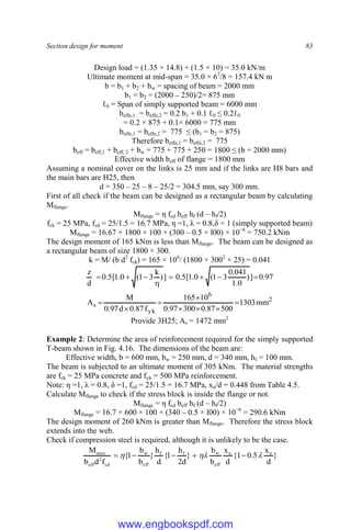 Section design for moment 83
Design load = (1.35 × 14.8) + (1.5 × 10) = 35.0 kN/m
Ultimate moment at mid-span = 35.0 × 62
/8 = 157.4 kN m
b = b1 + b2 + bw = spacing of beam = 2000 mm
b1 = b2 = (2000 – 250)/2= 875 mm
ℓ0 = Span of simply supported beam = 6000 mm
beffe,1 = beffe,2 = 0.2 b1 + 0.1 ℓ0 ≤ 0.2ℓ0
= 0.2 × 875 + 0.1× 6000 = 775 mm
beffe,1 = beffe,2 = 775 ≤ (b1 = b2 = 875)
Therefore beffe,1 = beffe,2 = 775
beff = beff,1 + beff, 2 + bw = 775 + 775 + 250 = 1800 ≤ (b = 2000 mm)
Effective width beff of flange = 1800 mm
Assuming a nominal cover on the links is 25 mm and if the links are H8 bars and
the main bars are H25, then
d = 350 – 25 – 8 – 25/2 = 304.5 mm, say 300 mm.
First of all check if the beam can be designed as a rectangular beam by calculating
Mflange.
Mflange = η fcd beff hf (d – hf/2)
fck = 25 MPa, fcd = 25/1.5 = 16.7 MPa, η =1, λ = 0.8,δ = 1 (simply supported beam)
Mflange = 16.67 × 1800 × 100 × (300 – 0.5 × l00) × 10−6
= 750.2 kNm
The design moment of 165 kNm is less than Mflange. The beam can be designed as
a rectangular beam of size 1800 × 300.
k = M/ (b d2
fck) = 165 × 106
/ (1800 × 3002
× 25) = 0.041
97
.
0
]
)
0
.
1
041
.
0
3
1
(
0
.
1
[
5
.
0
]
)
k
3
1
(
0
.
1
[
5
.
0
d
z








2
6
yk
s mm
1303
500
87
.
0
300
97
.
0
10
165
f
87
.
0
d
97
.
0
M
A 







Provide 3H25; As = 1472 mm2
Example 2: Determine the area of reinforcement required for the simply supported
T-beam shown in Fig. 4.16. The dimensions of the beam are:
Effective width, b = 600 mm, bw = 250 mm, d = 340 mm, hf = 100 mm.
The beam is subjected to an ultimate moment of 305 kNm. The material strengths
are fck = 25 MPa concrete and fyk = 500 MPa reinforcement.
Note: η =1, λ = 0.8, δ =1, fcd = 25/1.5 = 16.7 MPa, xu/d = 0.448 from Table 4.5.
Calculate Mflange to check if the stress block is inside the flange or not.
Mflange = η fcd beff hf (d – hf/2)
Mflange = 16.7 × 600 × 100 × (340 – 0.5 × l00) × 10−6
= 290.6 kNm
The design moment of 260 kNm is greater than Mflange. Therefore the stress block
extends into the web.
Check if compression steel is required, although it is unlikely to be the case.
}
d
x
5
.
0
1
{
d
x
b
b
}
d
2
h
1
{
d
h
}
b
b
1
{
f
d
b
M u
u
eff
w
f
f
eff
w
cd
2
eff
max


 




www.engbookspdf.com
 