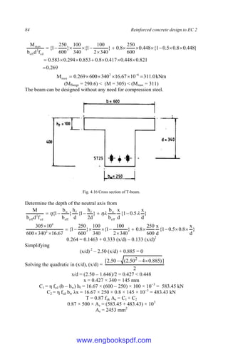 84 Reinforced concrete design to EC 2
269
.
0
821
.
0
448
.
0
417
.
0
8
.
0
853
.
0
294
.
0
583
.
0
}
448
.
0
8
.
0
5
.
0
1
{
448
.
0
600
250
8
.
0
}
340
2
100
1
{
340
100
}
600
250
1
{
f
d
b
M
cd
2
eff
max





















kNm
0
.
311
10
67
.
16
340
600
269
.
0
M 6
2
max 




 
(Mflange = 290.6) < (M = 305) < (Mmax = 311)
The beam can be designed without any need for compression steel.
Fig. 4.16 Cross section of T-beam.
Determine the depth of the neutral axis from
}
d
x
5
.
0
1
{
d
x
b
b
}
d
2
h
1
{
d
h
}
b
b
1
{
f
d
b
M
eff
w
f
f
eff
w
cd
2
eff


 




}
d
x
8
.
0
5
.
0
1
{
d
x
600
250
8
.
0
}
340
2
100
1
{
340
100
}
600
250
1
{
67
.
16
340
600
10
305
2
6














0.264 = 0.1463 + 0.333 (x/d) – 0.133 (x/d)2
Simplifying
(x/d) 2
– 2.50 (x/d) + 0.885 = 0
Solving the quadratic in (x/d), (x/d) =
2
]
)
885
.
0
4
50
.
2
(
50
.
2
[ 2



x/d = (2.50 – 1.646)/2 = 0.427 < 0.448
x = 0.427 × 340 = 145 mm
C1 = η fcd (b – bw) hf = 16.67 × (600 – 250) × 100 × 10−3
= 583.45 kN
C2 = η fcd bw λx = 16.67 × 250 × 0.8 × 145 × 10−3
= 483.43 kN
T = 0.87 fyk As = C1 + C2
0.87 × 500 × As = (583.45 + 483.43) × 103
As = 2453 mm2
www.engbookspdf.com
 