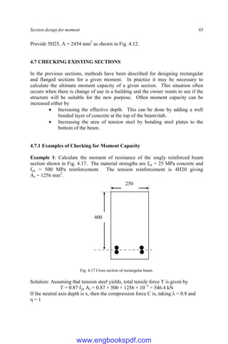 Section design for moment 85
Provide 5H25, A = 2454 mm2
as shown in Fig. 4.12.
4.7 CHECKING EXISTING SECTIONS
In the previous sections, methods have been described for designing rectangular
and flanged sections for a given moment. In practice it may be necessary to
calculate the ultimate moment capacity of a given section. This situation often
occurs when there is change of use in a building and the owner wants to see if the
structure will be suitable for the new purpose. Often moment capacity can be
increased either by
 Increasing the effective depth. This can be done by adding a well
bonded layer of concrete at the top of the beam/slab.
 Increasing the area of tension steel by bonding steel plates to the
bottom of the beam.
4.7.1 Examples of Checking for Moment Capacity
Example 1: Calculate the moment of resistance of the singly reinforced beam
section shown in Fig. 4.17. The material strengths are fck = 25 MPa concrete and
fyk = 500 MPa reinforcement. The tension reinforcement is 4H20 giving
As = 1256 mm2
.
Fig. 4.17 Cross section of rectangular beam.
Solution: Assuming that tension steel yields, total tensile force T is given by
T = 0.87 fyk As = 0.87 × 500 × 1256 × 10−3
= 546.4 kN
If the neutral axis depth is x, then the compression force C is, taking λ = 0.8 and
η = 1
250
400
www.engbookspdf.com
 