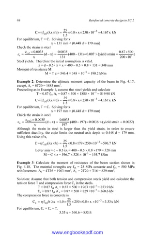 86 Reinforced concrete design to EC 2
kN
x
167
.
4
10
250
x
8
.
0
5
.
1
25
)
b
x
(
f
C 3
cd 








 
For equilibrium, T = C. Solving for x
x = 131 mm < (0.448 d = 179 mm)
Check the strain in steel
}
10
200
500
87
.
0
strain
yield
{
007
.
0
)
131
400
(
131
0035
.
0
)
x
d
(
x
0035
.
0
3
2
cu
s












Steel yields. Therefore the initial assumption is valid.
z = d – 0.5× λ × x = 400 – 0.5 × 0.8 × 131 = 348 mm
Moment of resistance M
M = T z = 546.4 × 348 × 10−3
= 190.2 kNm
Example 2: Determine the ultimate moment capacity of the beam in Fig. 4.17,
except, As = 6T20 = 1885 mm2
.
Proceeding as in Example 1, assume that steel yields and calculate
T = 0.87 fyk As = 0.87 × 500 × 1885 × 10−3
= 819.98 kN
kN
x
167
.
4
10
250
x
8
.
0
5
.
1
25
)
b
x
(
f
C 3
cd 








 
For equilibrium, T = C. Solving for x
x = 197 mm > (0.448 d = 179 mm)
Check the strain in steel
)
0022
.
0
strain
yield
(
0036
.
0
)
197
400
(
197
0035
.
0
)
x
d
(
x
0035
.
0
2
cu
s 









Although the strain in steel is larger than the yield strain, in order to ensure
sufficient ductility, the code limits the neutral axis depth to 0.448 d = 179 mm.
Using this value of x,
kN
7
.
596
10
250
179
8
.
0
5
.
1
25
)
b
x
(
f
C 3
cd 








 
Lever arm = d – 0.5 λx = 400 – 0.5  0.8 179 = 328 mm
M = C  z = 596.7  328  10−3
= 195.7 kNm
Example 3: Calculate the moment of resistance of the beam section shown in
Fig. 4.18. The material strengths are fck = 25 MPa concrete and fyk = 500 MPa
reinforcement. As = 4T25 = 1963 mm2
, As
`
= 2T20 + T16 = 829 mm2
.
Solution: Assume that both tension and compression steels yield and calculate the
tension force T and compression force Cs in the steels.
T = 0.87 fyk As = 0.87 × 500 × 1963 ×10−3
= 853.9 kN
Cs = 0.87 fyk A`
s = 0.87 × 500 × 829 ×10−3
= 360.6 kN
The compression force in concrete is
kN
x
33
.
3
10
x
8
.
0
250
5
.
1
25
0
.
1
x
b
f
C 3
cd
c 








 
For equilibrium, Cc + Cs = T.
3.33 x + 360.6 = 853.9.
www.engbookspdf.com
 