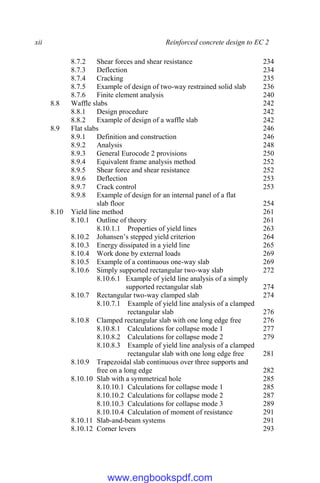 xii Reinforced concrete design to EC 2
8.7.2 Shear forces and shear resistance 234
8.7.3 Deflection 234
8.7.4 Cracking 235
8.7.5 Example of design of two-way restrained solid slab 236
8.7.6 Finite element analysis 240
8.8 Waffle slabs 242
8.8.1 Design procedure 242
8.8.2 Example of design of a waffle slab 242
8.9 Flat slabs 246
8.9.1 Definition and construction 246
8.9.2 Analysis 248
8.9.3 General Eurocode 2 provisions 250
8.9.4 Equivalent frame analysis method 252
8.9.5 Shear force and shear resistance 252
8.9.6 Deflection 253
8.9.7 Crack control 253
8.9.8 Example of design for an internal panel of a flat
slab floor 254
8.10 Yield line method 261
8.10.1 Outline of theory 261
8.10.1.1 Properties of yield lines 263
8.10.2 Johansen’s stepped yield criterion 264
8.10.3 Energy dissipated in a yield line 265
8.10.4 Work done by external loads 269
8.10.5 Example of a continuous one-way slab 269
8.10.6 Simply supported rectangular two-way slab 272
8.10.6.1 Example of yield line analysis of a simply
supported rectangular slab 274
8.10.7 Rectangular two-way clamped slab 274
8.10.7.1 Example of yield line analysis of a clamped
rectangular slab 276
8.10.8 Clamped rectangular slab with one long edge free 276
8.10.8.1 Calculations for collapse mode 1 277
8.10.8.2 Calculations for collapse mode 2 279
8.10.8.3 Example of yield line analysis of a clamped
rectangular slab with one long edge free 281
8.10.9 Trapezoidal slab continuous over three supports and
free on a long edge 282
8.10.10 Slab with a symmetrical hole 285
8.10.10.1 Calculations for collapse mode 1 285
8.10.10.2 Calculations for collapse mode 2 287
8.10.10.3 Calculations for collapse mode 3 289
8.10.10.4 Calculation of moment of resistance 291
8.10.11 Slab-and-beam systems 291
8.10.12 Corner levers 293
www.engbookspdf.com
 