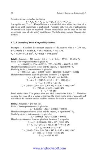 88 Reinforced concrete design to EC 2
From the stresses, calculate the forces
T = As fs, Cs = As
'
fs
'
, Cc = η fcd b λx, C = Cs + Cc
For equilibrium, T = C. If equilibrium is not satisfied, then adjust the value of x
and repeat until equilibrium is established. Normally only two sets of calculations
for neutral axis depth are required. Linear interpolation can be used to find the
appropriate value of x to satisfy equilibrium. The following example illustrates the
method.
4.7.2.1 Example of Strain Compatibility Method
Example 1: Calculate the moment capacity of the section with b = 250 mm,
d = 350 mm, d
'
= 50 mm, fck = 25 MPa and fyk = 500 MPa,
As
'
= 3H20 = 942.5 mm2
, As = 6H25 = 2945.2 mm2
Trial 1: Assume x = 220 mm, λ = 0.8, η = 1, δ = 1, fcd = 25/1.5 = 16.67 MPa
Strain εs' in compression steel is given by
εs' = 0.0035(x – d')/x = 0.0035 × (220 – 50)/220 = 0.0027 > 0.0022
Therefore compression steel yields and the stress fs' is equal to 0.87 fyk
Similarly, strain εs in tension steel is given by
εs = 0.0035(d – x)/x = 0.0035 × (350 – 220)/220 = 0.00207 < 0.0022
Therefore tension steel does not yield and the stress fs is equal to
fs = εs Es = 0.00207  200 103
= 413.6 MPa
T = As  fs = 2945.2  413.6 × 10−3
= 1218.1 kN
C = fcd  b  0.8 x + As'  fs'
C = {16.67  250  0.8  220 + 942.5  0.87  500}  10−3
C = (733.48 + 410.0) = 1043.5 kN
T – C = 74.6 kN
Total tensile force T is greater than the total compressive force C. Therefore
increase the value of x in order to increase the compression area of concrete and
also reduce the strain in tension steel but increase the strain in compression steel.
Trial 2: Assume x = 240 mm say
Strain εs
'
in compression steel is given by
εs
'
= 0.0035(x – d')/x = 0.00277 > 0.0022
Therefore compression steel yields and the stress fs' is equal to 0.87 fyk.
Similarly, strain εs in tension steel is given by
εs = 0.0035(d – x)/x = 0.0016 < 0.0022
Therefore tension steel does not yield and the stress fs is equal to
fs = εs E = 0.001604  200  103
= 320.8 MPa
T = As  fs = 2945.2  320.8  10−3
= 944.8 kN
C = fcd  b 0.8 x + As'  fs'
C = {16.67  250  0.8  240 + 942.5  0.87  500}  10−3
C = (800.16 + 410.0) = 1210.2 kN
T – C = −265.36 kN
www.engbookspdf.com
 