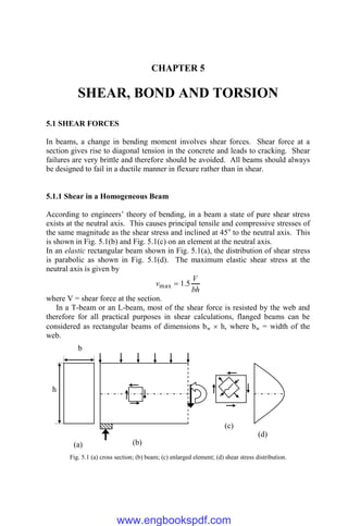 CHAPTER 5
SHEAR, BOND AND TORSION
5.1 SHEAR FORCES
In beams, a change in bending moment involves shear forces. Shear force at a
section gives rise to diagonal tension in the concrete and leads to cracking. Shear
failures are very brittle and therefore should be avoided. All beams should always
be designed to fail in a ductile manner in flexure rather than in shear.
5.1.1 Shear in a Homogeneous Beam
According to engineers’ theory of bending, in a beam a state of pure shear stress
exists at the neutral axis. This causes principal tensile and compressive stresses of
the same magnitude as the shear stress and inclined at 45o
to the neutral axis. This
is shown in Fig. 5.1(b) and Fig. 5.1(c) on an element at the neutral axis.
In an elastic rectangular beam shown in Fig. 5.1(a), the distribution of shear stress
is parabolic as shown in Fig. 5.1(d). The maximum elastic shear stress at the
neutral axis is given by
bh
V
v 5
.
1
max 
where V = shear force at the section.
In a T-beam or an L-beam, most of the shear force is resisted by the web and
therefore for all practical purposes in shear calculations, flanged beams can be
considered as rectangular beams of dimensions bw  h, where bw = width of the
web.
Fig. 5.1 (a) cross section; (b) beam; (c) enlarged element; (d) shear stress distribution.
b
h
(a) (b)
(c)
(d)
www.engbookspdf.com
 